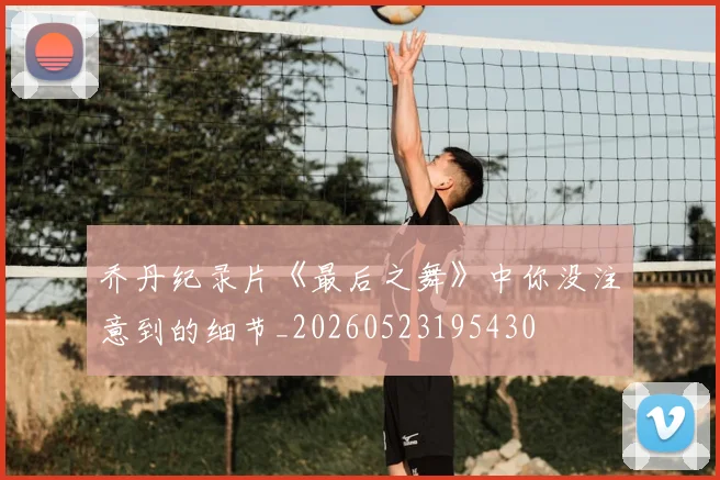 乔丹纪录片《最后之舞》中你没注意到的细节_20260523195430