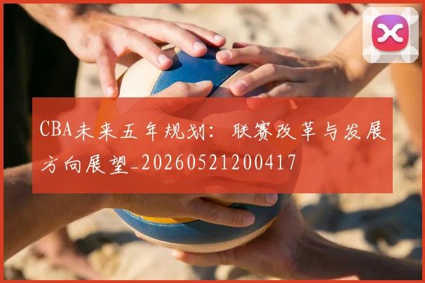 CBA未来五年规划：联赛改革与发展方向展望_20260521200417