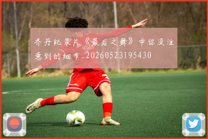 乔丹纪录片《最后之舞》中你没注意到的细节_20260523195430