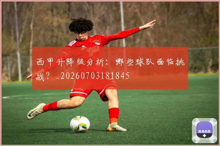 西甲升降级分析：哪些球队面临挑战？_20260703181845