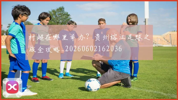 村超在哪里举办？贵州榕江足球之旅全攻略_20260602162036